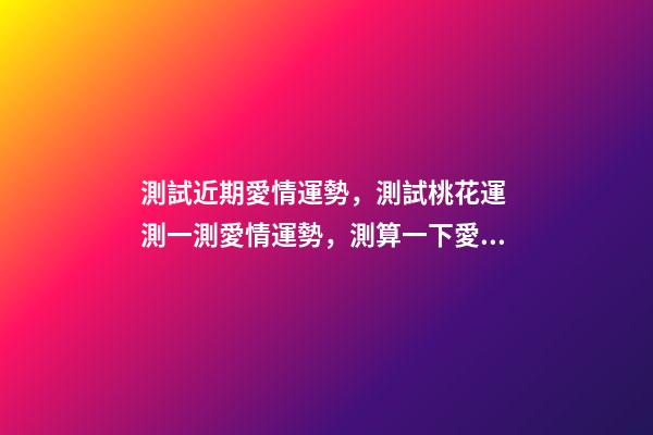 測試近期愛情運勢，測試桃花運 測一測愛情運勢，測算一下愛情運勢咯！~-第1張-觀點-玄機派